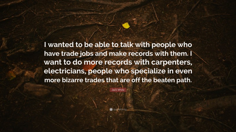 Jack White Quote: “I wanted to be able to talk with people who have trade jobs and make records with them. I want to do more records with carpenters, electricians, people who specialize in even more bizarre trades that are off the beaten path.”