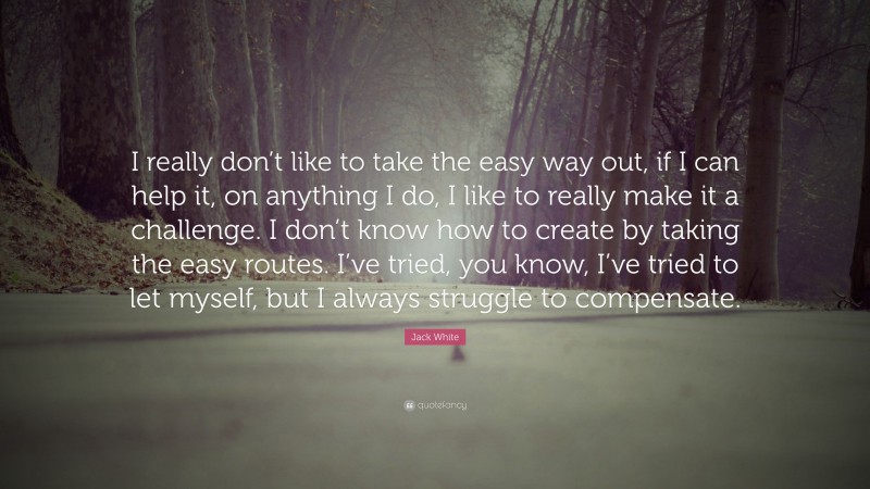 Jack White Quote: “I really don’t like to take the easy way out, if I can help it, on anything I do, I like to really make it a challenge. I don’t know how to create by taking the easy routes. I’ve tried, you know, I’ve tried to let myself, but I always struggle to compensate.”