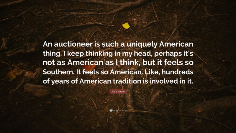 Jack White Quote: “An auctioneer is such a uniquely American thing. I keep thinking in my head, perhaps it’s not as American as I think, but it feels so Southern. It feels so American. Like, hundreds of years of American tradition is involved in it.”