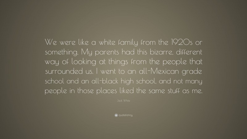 Jack White Quote: “We were like a white family from the 1920s or something. My parents had this bizarre, different way of looking at things from the people that surrounded us. I went to an all-Mexican grade school and an all-black high school, and not many people in those places liked the same stuff as me.”