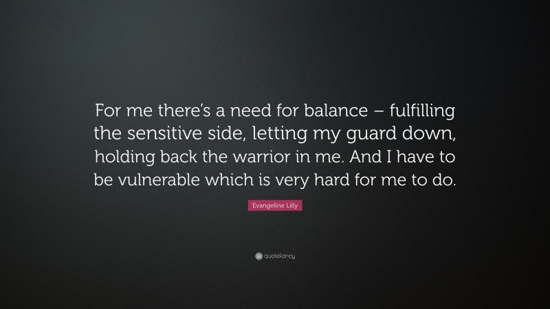 Evangeline Lilly Quote: “For me there’s a need for balance – fulfilling the sensitive side, letting my guard down, holding back the warrior in me. And I have to be vulnerable which is very hard for me to do.”