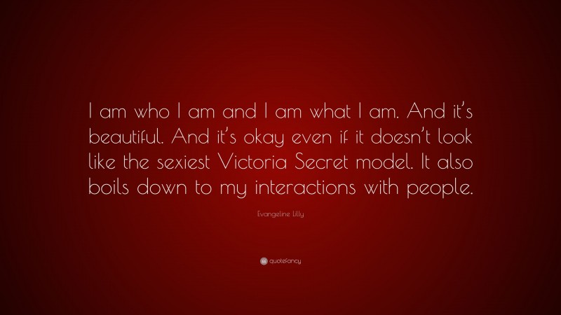 Evangeline Lilly Quote: “I am who I am and I am what I am. And it’s beautiful. And it’s okay even if it doesn’t look like the sexiest Victoria Secret model. It also boils down to my interactions with people.”