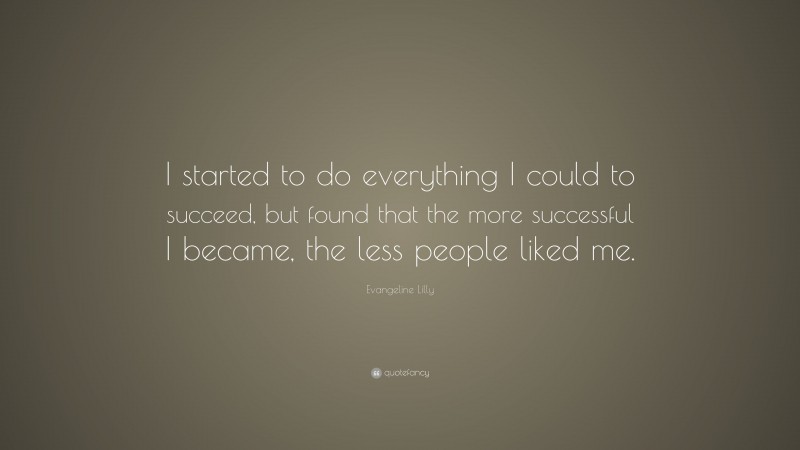 Evangeline Lilly Quote: “I started to do everything I could to succeed, but found that the more successful I became, the less people liked me.”