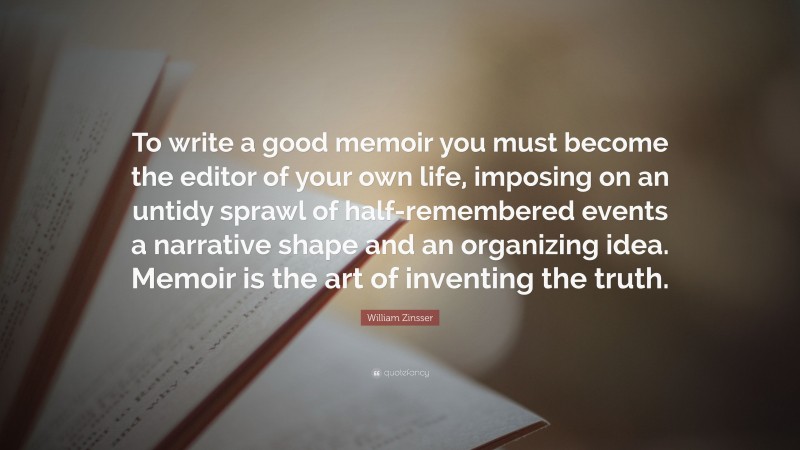 William Zinsser Quote: “To write a good memoir you must become the editor of your own life, imposing on an untidy sprawl of half-remembered events a narrative shape and an organizing idea. Memoir is the art of inventing the truth.”