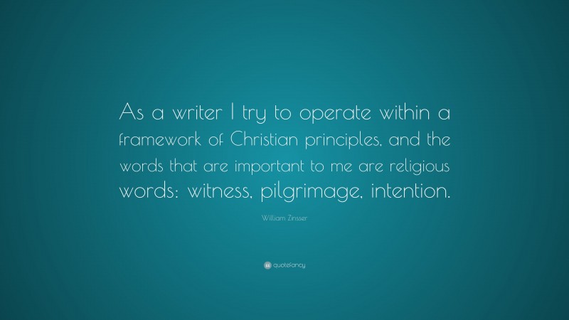 William Zinsser Quote: “As a writer I try to operate within a framework of Christian principles, and the words that are important to me are religious words: witness, pilgrimage, intention.”