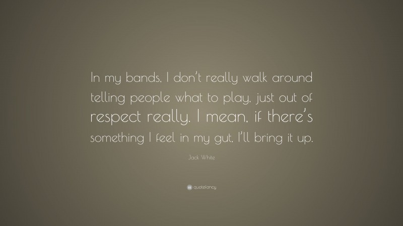 Jack White Quote: “In my bands, I don’t really walk around telling people what to play, just out of respect really. I mean, if there’s something I feel in my gut, I’ll bring it up.”