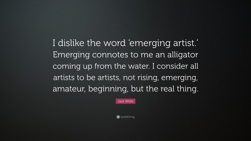 Jack White Quote: “I dislike the word ‘emerging artist.’ Emerging connotes to me an alligator coming up from the water. I consider all artists to be artists, not rising, emerging, amateur, beginning, but the real thing.”