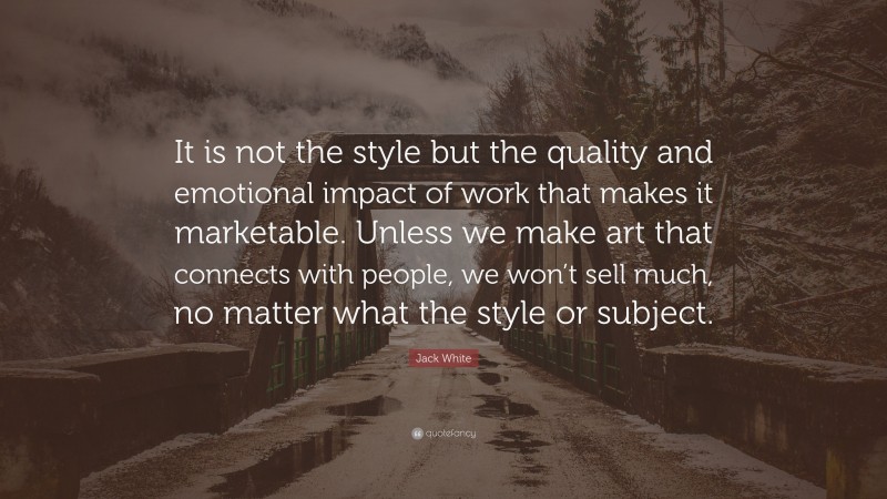Jack White Quote: “It is not the style but the quality and emotional impact of work that makes it marketable. Unless we make art that connects with people, we won’t sell much, no matter what the style or subject.”