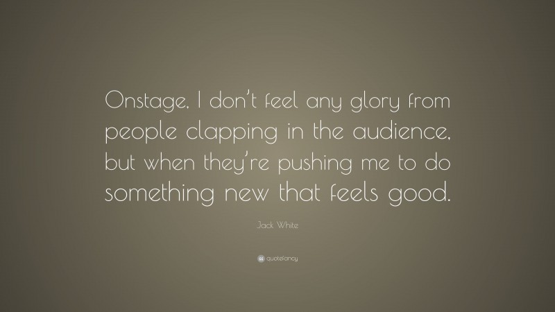 Jack White Quote: “Onstage, I don’t feel any glory from people clapping in the audience, but when they’re pushing me to do something new that feels good.”
