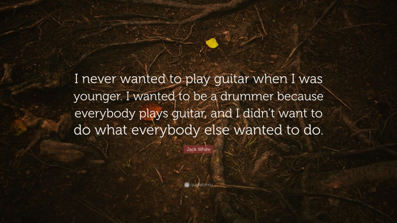 Jack White Quote: “I never wanted to play guitar when I was younger. I wanted to be a drummer because everybody plays guitar, and I didn’t want to do what everybody else wanted to do.”