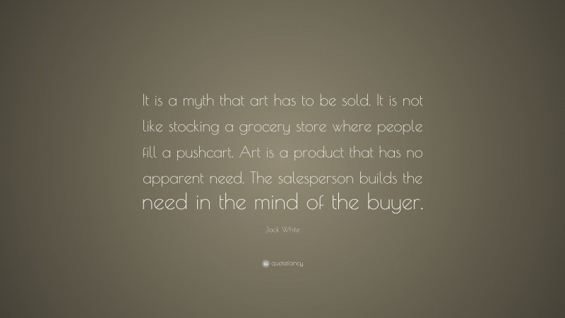 Jack White Quote: “It is a myth that art has to be sold. It is not like stocking a grocery store where people fill a pushcart. Art is a product that has no apparent need. The salesperson builds the need in the mind of the buyer.”