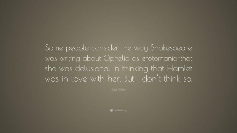Jack White Quote: “Some people consider the way Shakespeare was writing about Ophelia as erotomania-that she was delusional in thinking that Hamlet was in love with her. But I don’t think so.”