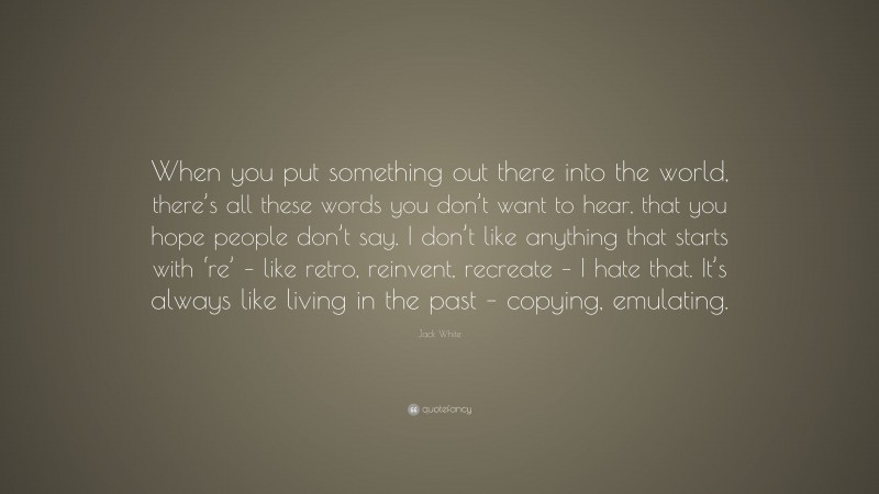 Jack White Quote: “When you put something out there into the world, there’s all these words you don’t want to hear, that you hope people don’t say. I don’t like anything that starts with ‘re’ – like retro, reinvent, recreate – I hate that. It’s always like living in the past – copying, emulating.”