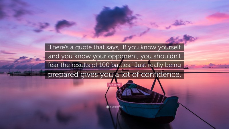 Jon Jones Quote: “There’s a quote that says, ‘If you know yourself and you know your opponent, you shouldn’t fear the results of 100 battles.’ Just really being prepared gives you a lot of confidence.”