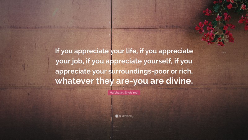 Harbhajan Singh Yogi Quote: “If you appreciate your life, if you appreciate your job, if you appreciate yourself, if you appreciate your surroundings-poor or rich, whatever they are-you are divine.”