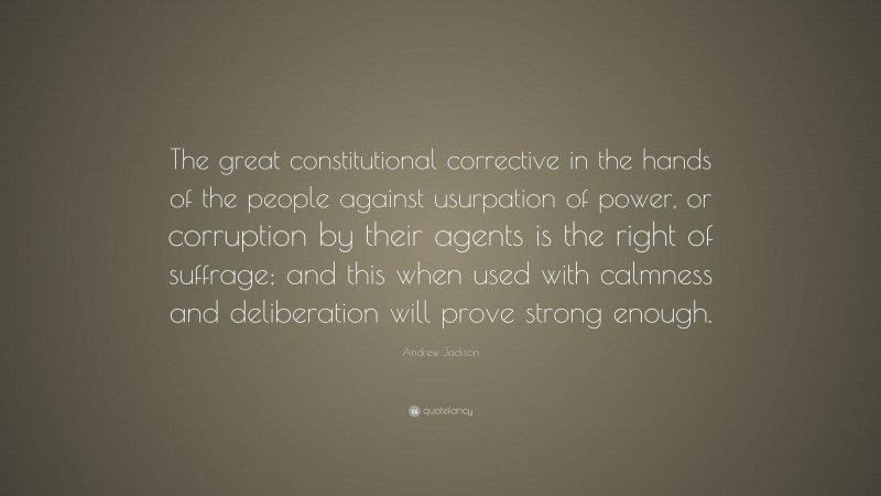 Andrew Jackson Quote: “The great constitutional corrective in the hands of the people against usurpation of power, or corruption by their agents is the right of suffrage; and this when used with calmness and deliberation will prove strong enough.”