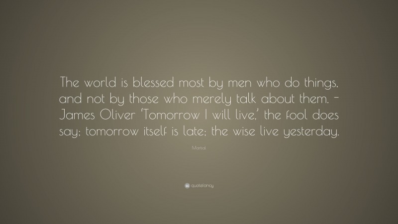 Martial Quote: “The world is blessed most by men who do things, and not by those who merely talk about them. -James Oliver ‘Tomorrow I will live,’ the fool does say; tomorrow itself is late; the wise live yesterday.”