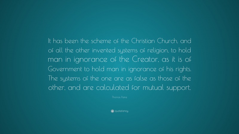 Thomas Paine Quote: “It has been the scheme of the Christian Church, and of all the other invented systems of religion, to hold man in ignorance of the Creator, as it is of Government to hold man in ignorance of his rights. The systems of the one are as false as those of the other, and are calculated for mutual support.”