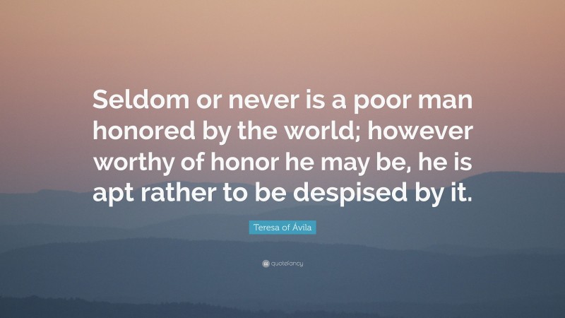 Teresa of Ávila Quote: “Seldom or never is a poor man honored by the world; however worthy of honor he may be, he is apt rather to be despised by it.”