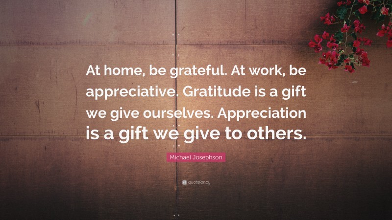 Michael Josephson Quote: “At home, be grateful. At work, be appreciative. Gratitude is a gift we give ourselves. Appreciation is a gift we give to others.”
