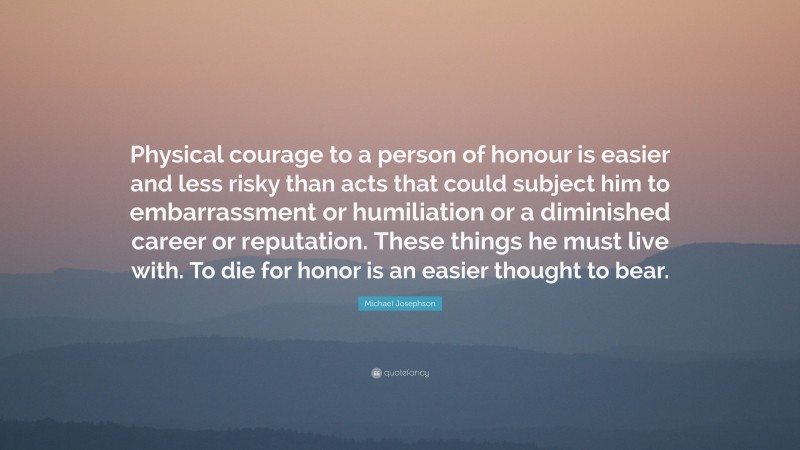 Michael Josephson Quote: “Physical courage to a person of honour is easier and less risky than acts that could subject him to embarrassment or humiliation or a diminished career or reputation. These things he must live with. To die for honor is an easier thought to bear.”