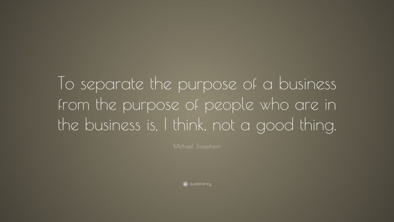 Michael Josephson Quote: “To separate the purpose of a business from the purpose of people who are in the business is, I think, not a good thing.”