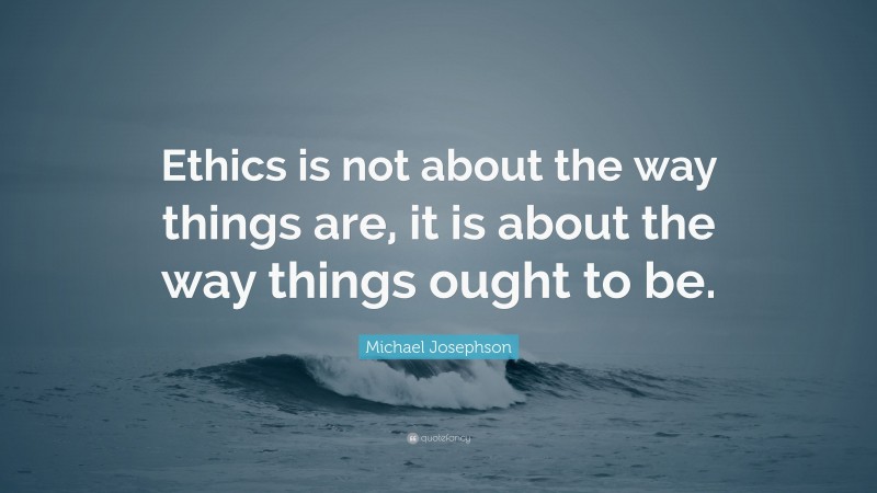 Michael Josephson Quote: “Ethics is not about the way things are, it is about the way things ought to be.”