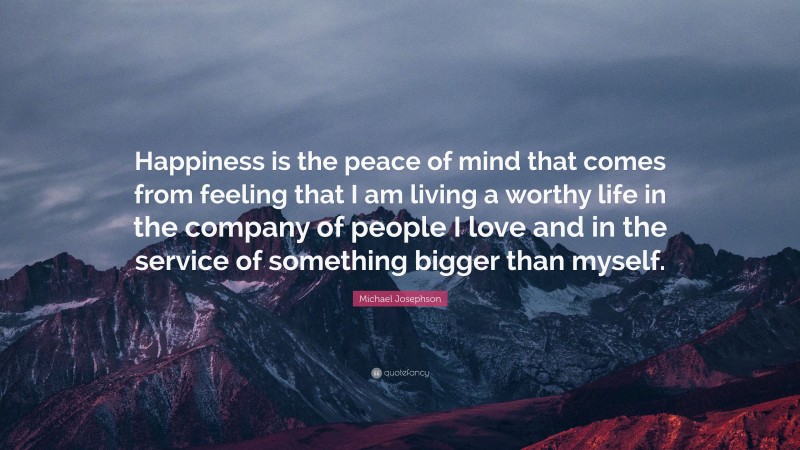 Michael Josephson Quote: “Happiness is the peace of mind that comes from feeling that I am living a worthy life in the company of people I love and in the service of something bigger than myself.”