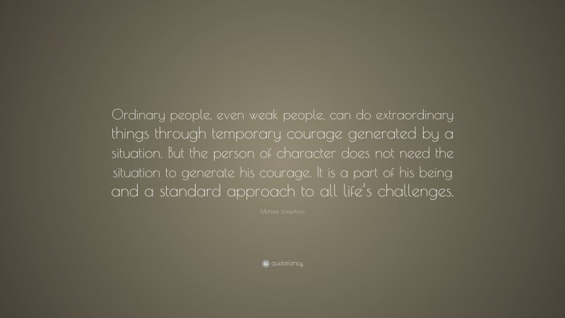 Michael Josephson Quote: “Ordinary people, even weak people, can do extraordinary things through temporary courage generated by a situation. But the person of character does not need the situation to generate his courage. It is a part of his being and a standard approach to all life’s challenges.”