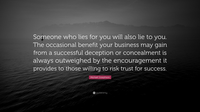 Michael Josephson Quote: “Someone who lies for you will also lie to you. The occasional benefit your business may gain from a successful deception or concealment is always outweighed by the encouragement it provides to those willing to risk trust for success.”