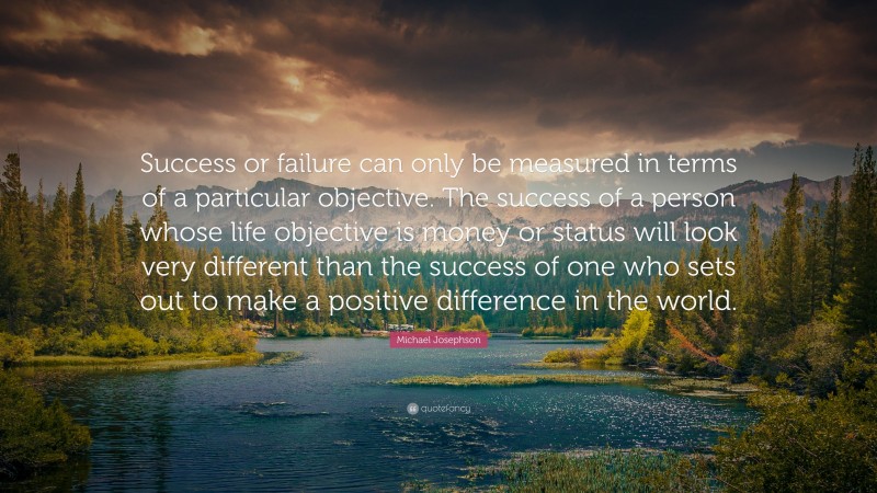 Michael Josephson Quote: “Success or failure can only be measured in terms of a particular objective. The success of a person whose life objective is money or status will look very different than the success of one who sets out to make a positive difference in the world.”