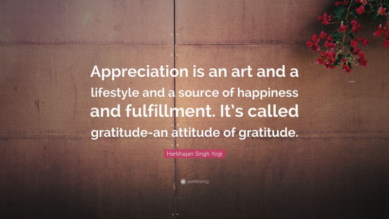 Harbhajan Singh Yogi Quote: “Appreciation is an art and a lifestyle and a source of happiness and fulfillment. It’s called gratitude-an attitude of gratitude.”