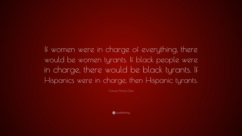 Clarissa Pinkola Estés Quote: “If women were in charge of everything, there would be women tyrants. If black people were in charge, there would be black tyrants. If Hispanics were in charge, then Hispanic tyrants.”