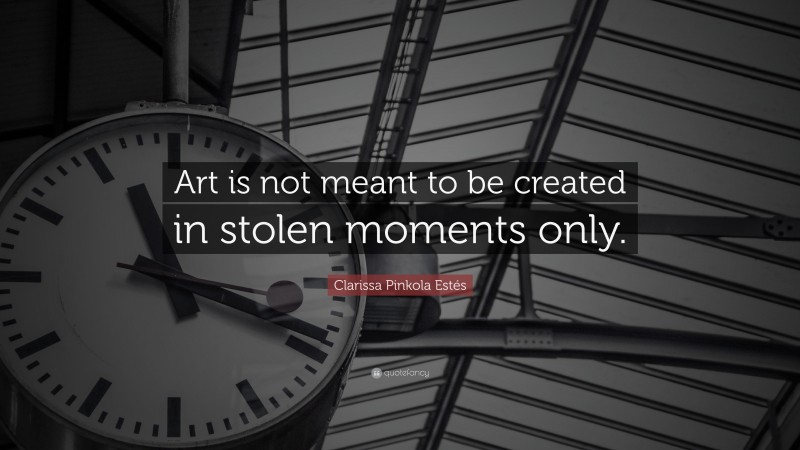 Clarissa Pinkola Estés Quote: “Art is not meant to be created in stolen moments only.”