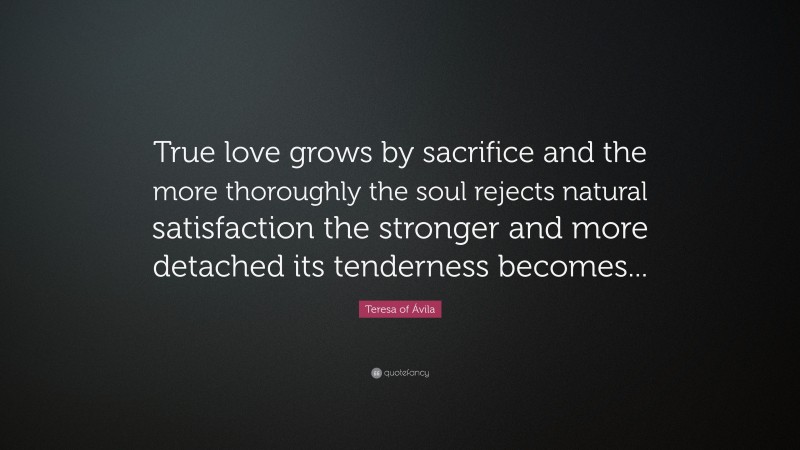 Teresa of Ávila Quote: “True love grows by sacrifice and the more thoroughly the soul rejects natural satisfaction the stronger and more detached its tenderness becomes...”
