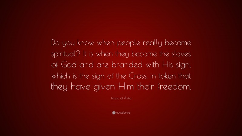 Teresa of Ávila Quote: “Do you know when people really become spiritual? It is when they become the slaves of God and are branded with His sign, which is the sign of the Cross, in token that they have given Him their freedom.”