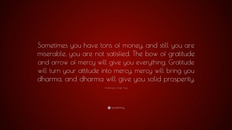 Harbhajan Singh Yogi Quote: “Sometimes you have tons of money, and still you are miserable, you are not satisfied. The bow of gratitude and arrow of mercy will give you everything. Gratitude will turn your attitude into mercy, mercy will bring you dharma, and dharma will give you solid prosperity.”