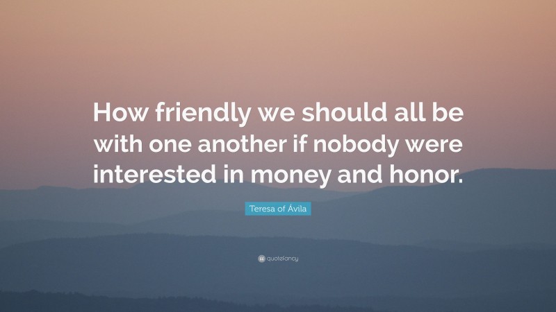 Teresa of Ávila Quote: “How friendly we should all be with one another if nobody were interested in money and honor.”