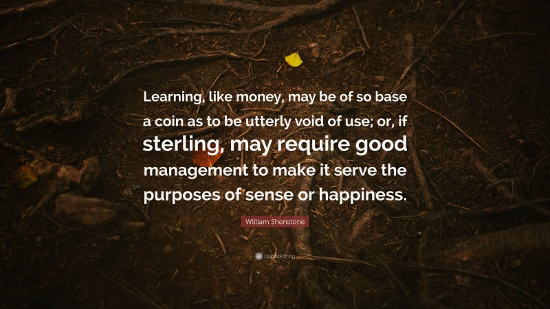 William Shenstone Quote: “Learning, like money, may be of so base a coin as to be utterly void of use; or, if sterling, may require good management to make it serve the purposes of sense or happiness.”