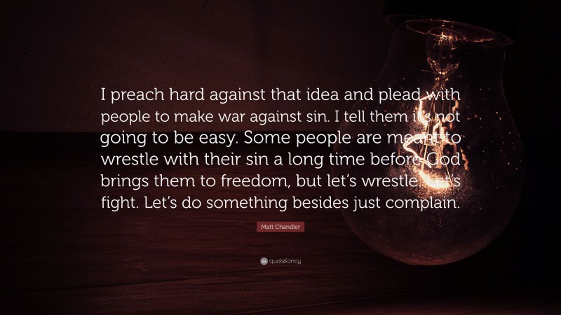 Matt Chandler Quote: “I preach hard against that idea and plead with people to make war against sin. I tell them it’s not going to be easy. Some people are meant to wrestle with their sin a long time before God brings them to freedom, but let’s wrestle. Let’s fight. Let’s do something besides just complain.”