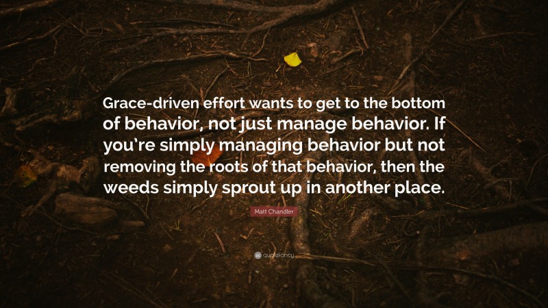 Matt Chandler Quote: “Grace-driven effort wants to get to the bottom of behavior, not just manage behavior. If you’re simply managing behavior but not removing the roots of that behavior, then the weeds simply sprout up in another place.”