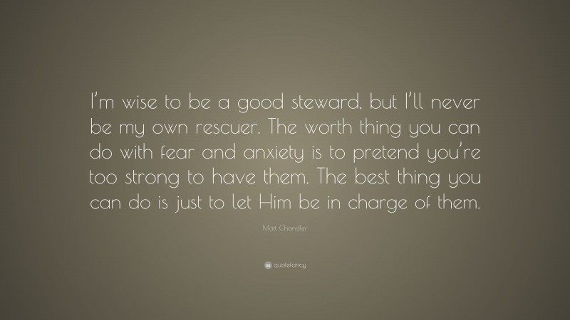 Matt Chandler Quote: “I’m wise to be a good steward, but I’ll never be my own rescuer. The worth thing you can do with fear and anxiety is to pretend you’re too strong to have them. The best thing you can do is just to let Him be in charge of them.”