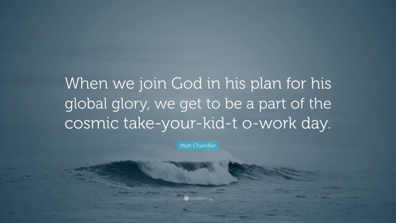 Matt Chandler Quote: “When we join God in his plan for his global glory, we get to be a part of the cosmic take-your-kid-t o-work day.”