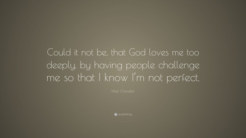 Matt Chandler Quote: “Could it not be, that God loves me too deeply, by having people challenge me so that I know I’m not perfect.”