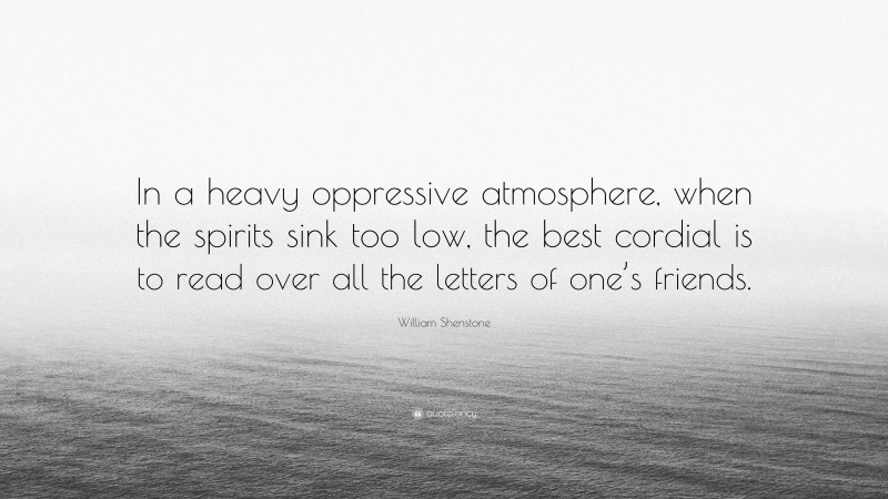 William Shenstone Quote: “In a heavy oppressive atmosphere, when the spirits sink too low, the best cordial is to read over all the letters of one’s friends.”