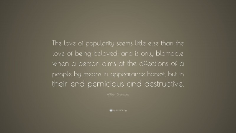 William Shenstone Quote: “The love of popularity seems little else than the love of being beloved; and is only blamable when a person aims at the affections of a people by means in appearance honest, but in their end pernicious and destructive.”