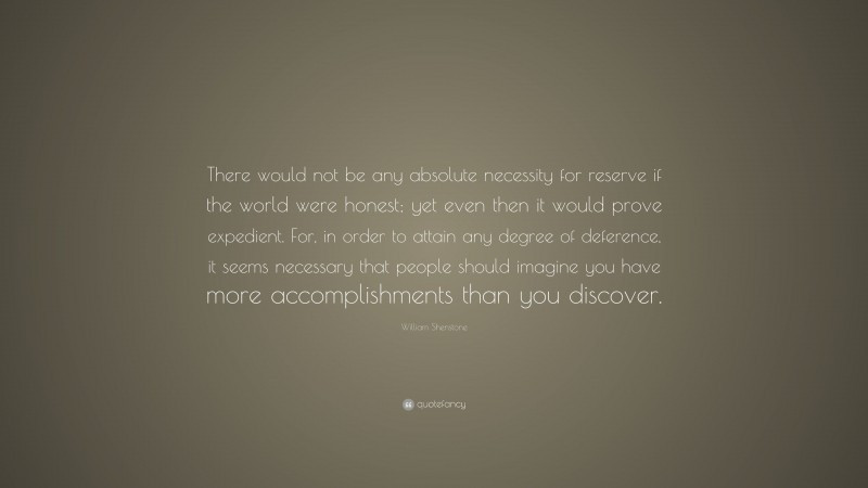 William Shenstone Quote: “There would not be any absolute necessity for reserve if the world were honest; yet even then it would prove expedient. For, in order to attain any degree of deference, it seems necessary that people should imagine you have more accomplishments than you discover.”