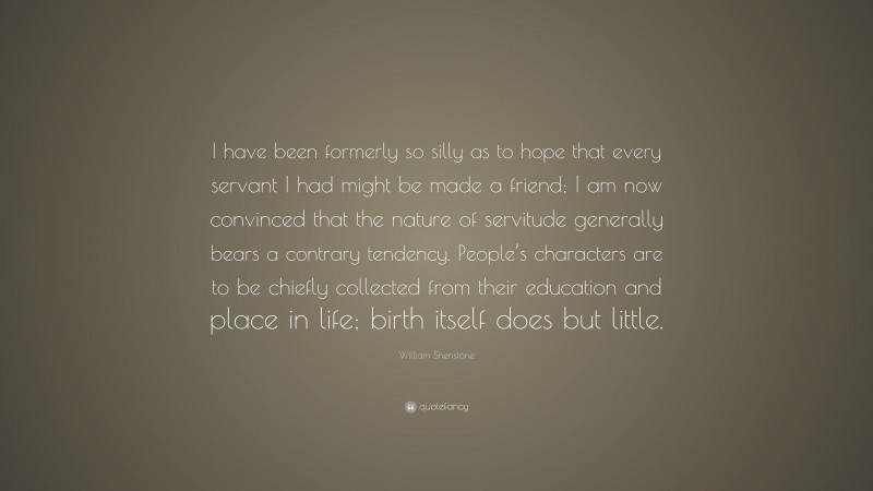 William Shenstone Quote: “I have been formerly so silly as to hope that every servant I had might be made a friend; I am now convinced that the nature of servitude generally bears a contrary tendency. People’s characters are to be chiefly collected from their education and place in life; birth itself does but little.”