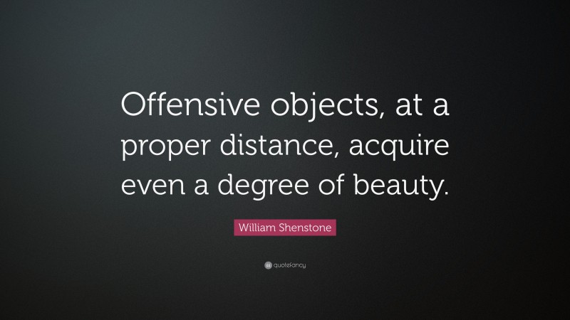 William Shenstone Quote: “Offensive objects, at a proper distance, acquire even a degree of beauty.”