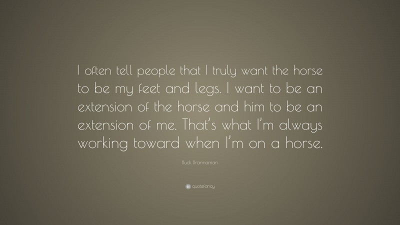 Buck Brannaman Quote: “I often tell people that I truly want the horse to be my feet and legs. I want to be an extension of the horse and him to be an extension of me. That’s what I’m always working toward when I’m on a horse.”